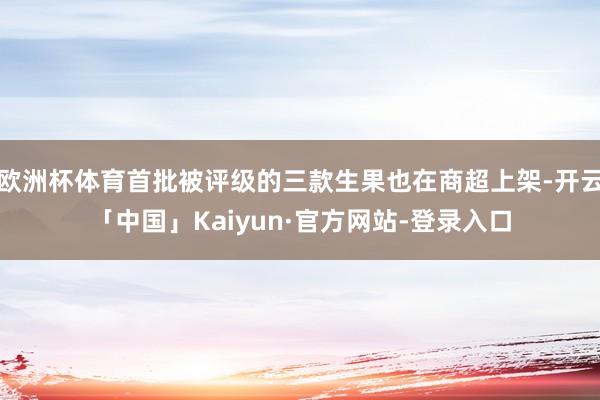欧洲杯体育首批被评级的三款生果也在商超上架-开云「中国」Kaiyun·官方网站-登录入口
