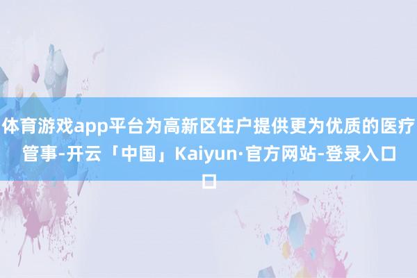 体育游戏app平台为高新区住户提供更为优质的医疗管事-开云「中国」Kaiyun·官方网站-登录入口