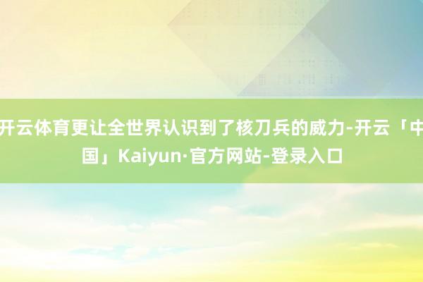 开云体育更让全世界认识到了核刀兵的威力-开云「中国」Kaiyun·官方网站-登录入口