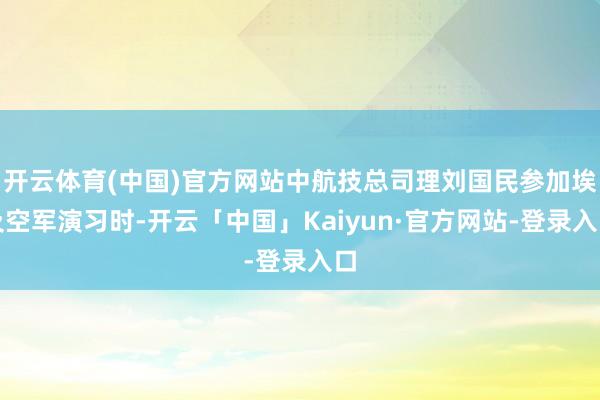 开云体育(中国)官方网站中航技总司理刘国民参加埃及空军演习时-开云「中国」Kaiyun·官方网站-登录入口