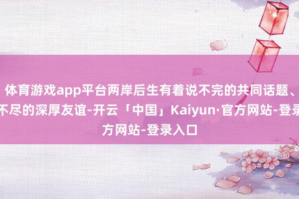 体育游戏app平台两岸后生有着说不完的共同话题、说念不尽的深厚友谊-开云「中国」Kaiyun·官方网站-登录入口