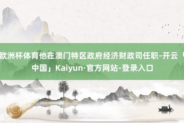 欧洲杯体育他在澳门特区政府经济财政司任职-开云「中国」Kaiyun·官方网站-登录入口