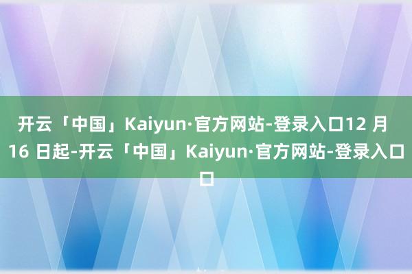 开云「中国」Kaiyun·官方网站-登录入口12 月 16 日起-开云「中国」Kaiyun·官方网站-登录入口