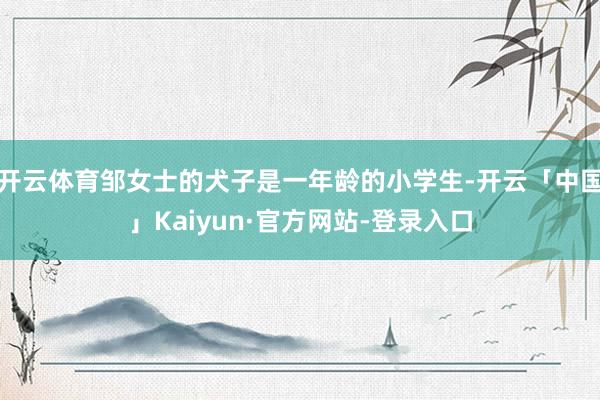 开云体育邹女士的犬子是一年龄的小学生-开云「中国」Kaiyun·官方网站-登录入口