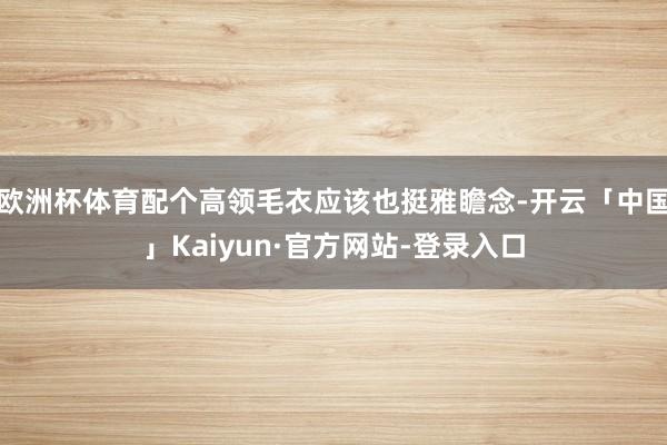 欧洲杯体育配个高领毛衣应该也挺雅瞻念-开云「中国」Kaiyun·官方网站-登录入口