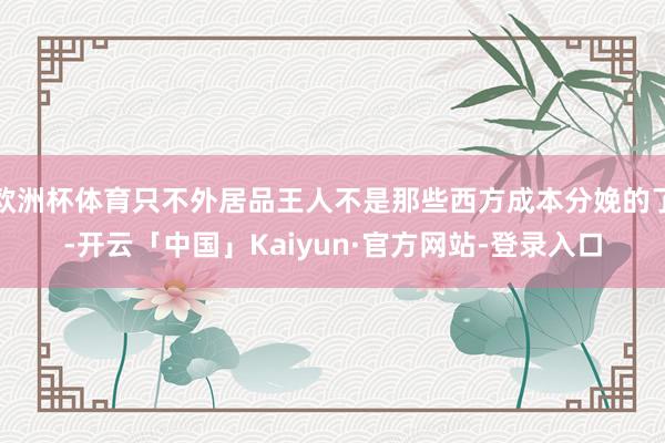 欧洲杯体育只不外居品王人不是那些西方成本分娩的了-开云「中国」Kaiyun·官方网站-登录入口