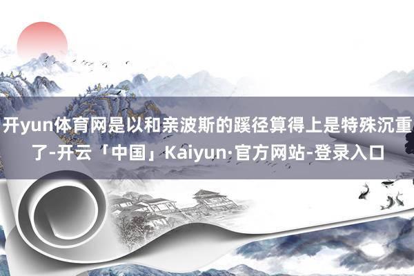 开yun体育网是以和亲波斯的蹊径算得上是特殊沉重了-开云「中国」Kaiyun·官方网站-登录入口