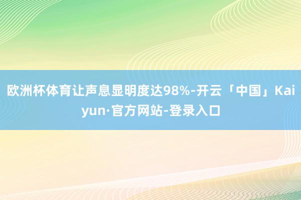 欧洲杯体育让声息显明度达98%-开云「中国」Kaiyun·官方网站-登录入口