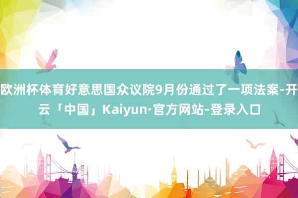 欧洲杯体育好意思国众议院9月份通过了一项法案-开云「中国」Kaiyun·官方网站-登录入口