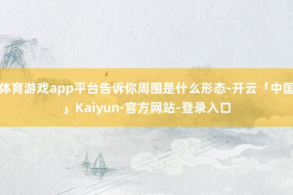 体育游戏app平台告诉你周围是什么形态-开云「中国」Kaiyun·官方网站-登录入口