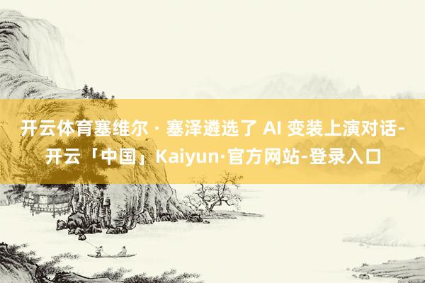 开云体育塞维尔 · 塞泽遴选了 AI 变装上演对话-开云「中国」Kaiyun·官方网站-登录入口