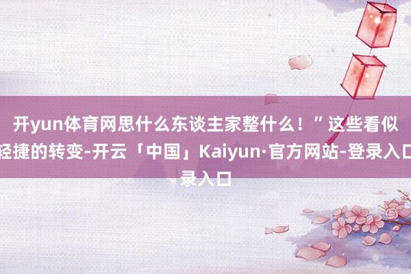 开yun体育网思什么东谈主家整什么！”　　这些看似轻捷的转变-开云「中国」Kaiyun·官方网站-登录入口