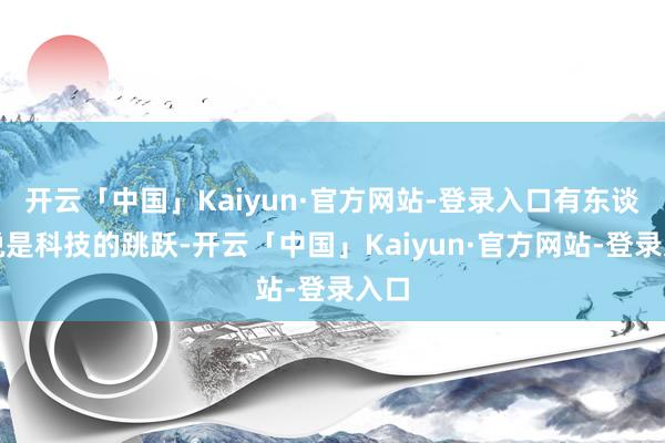 开云「中国」Kaiyun·官方网站-登录入口有东谈主说是科技的跳跃-开云「中国」Kaiyun·官方网站-登录入口