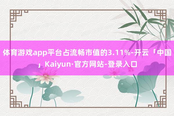 体育游戏app平台占流畅市值的3.11%-开云「中国」Kaiyun·官方网站-登录入口