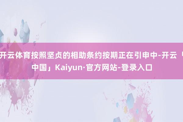 开云体育按照坚贞的相助条约按期正在引申中-开云「中国」Kaiyun·官方网站-登录入口