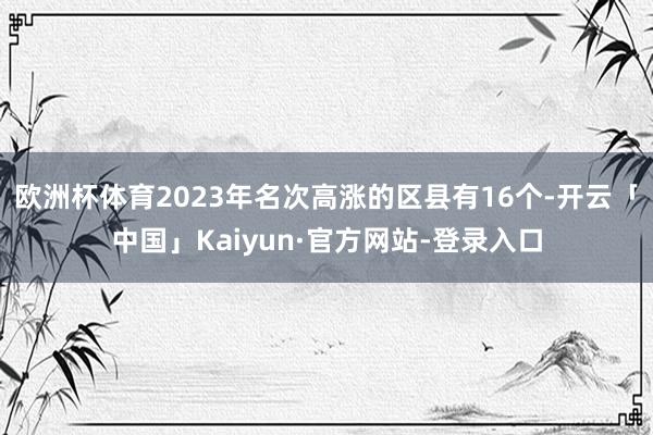 欧洲杯体育2023年名次高涨的区县有16个-开云「中国」Kaiyun·官方网站-登录入口