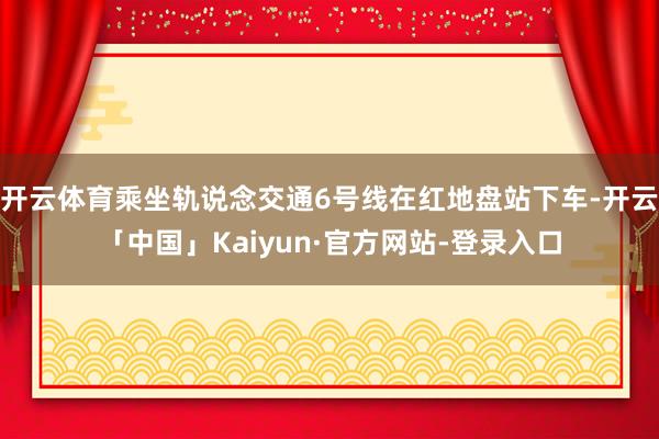 开云体育乘坐轨说念交通6号线在红地盘站下车-开云「中国」Kaiyun·官方网站-登录入口
