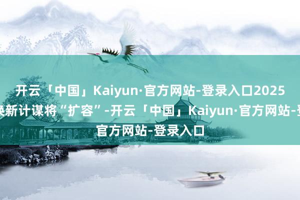 开云「中国」Kaiyun·官方网站-登录入口2025年以旧换新计谋将“扩容”-开云「中国」Kaiyun·官方网站-登录入口