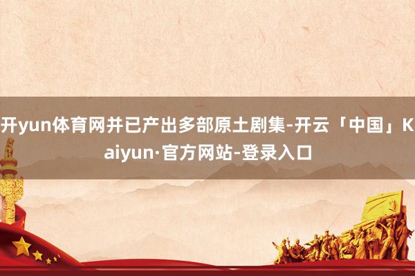 开yun体育网并已产出多部原土剧集-开云「中国」Kaiyun·官方网站-登录入口