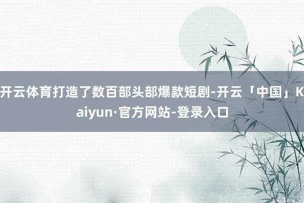 开云体育打造了数百部头部爆款短剧-开云「中国」Kaiyun·官方网站-登录入口