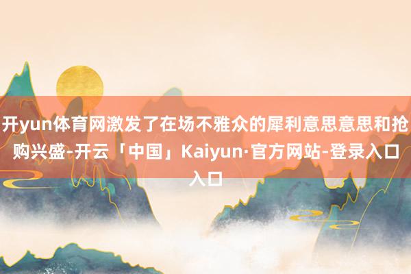 开yun体育网激发了在场不雅众的犀利意思意思和抢购兴盛-开云「中国」Kaiyun·官方网站-登录入口