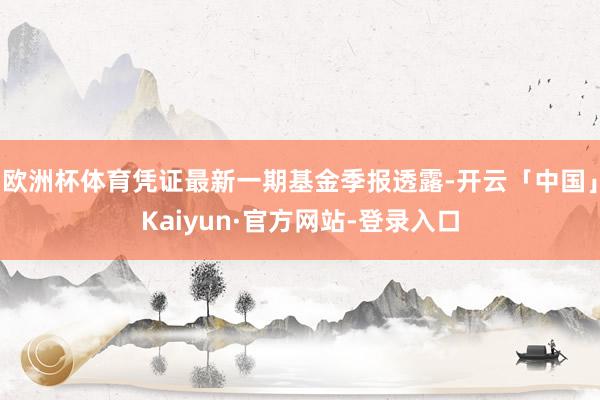 欧洲杯体育凭证最新一期基金季报透露-开云「中国」Kaiyun·官方网站-登录入口
