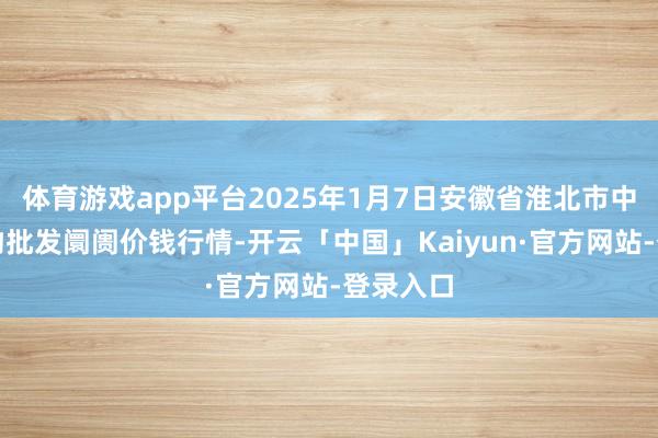 体育游戏app平台2025年1月7日安徽省淮北市中瑞农产物批发阛阓价钱行情-开云「中国」Kaiyun·官方网站-登录入口
