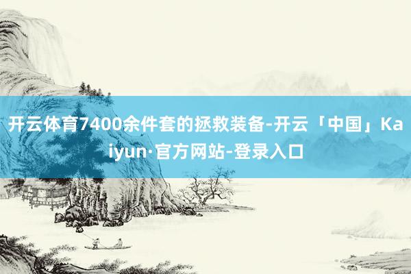 开云体育7400余件套的拯救装备-开云「中国」Kaiyun·官方网站-登录入口