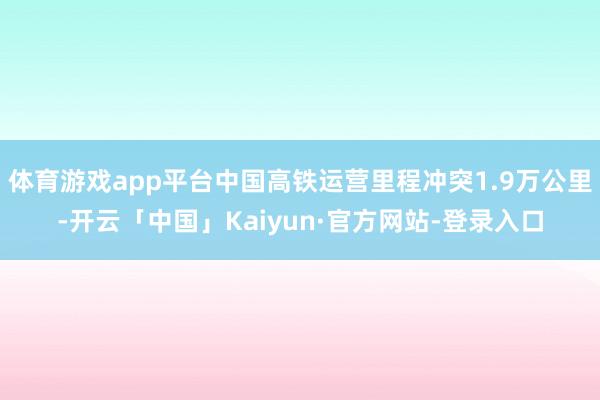 体育游戏app平台中国高铁运营里程冲突1.9万公里-开云「中国」Kaiyun·官方网站-登录入口