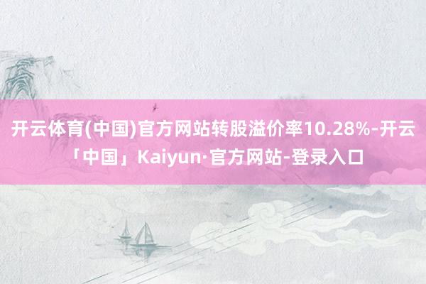 开云体育(中国)官方网站转股溢价率10.28%-开云「中国」Kaiyun·官方网站-登录入口