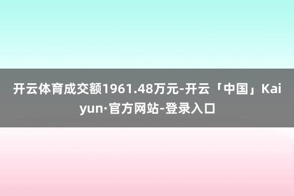 开云体育成交额1961.48万元-开云「中国」Kaiyun·官方网站-登录入口