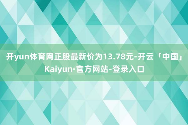开yun体育网正股最新价为13.78元-开云「中国」Kaiyun·官方网站-登录入口