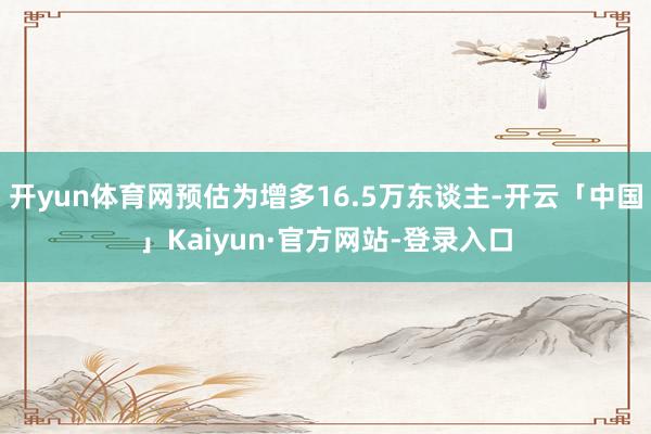开yun体育网预估为增多16.5万东谈主-开云「中国」Kaiyun·官方网站-登录入口