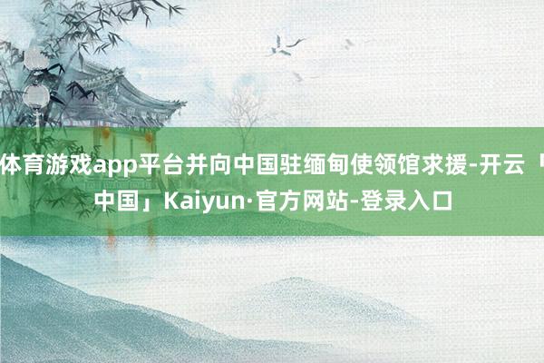 体育游戏app平台并向中国驻缅甸使领馆求援-开云「中国」Kaiyun·官方网站-登录入口