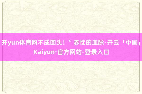 开yun体育网不成回头！”赤忱的血脉-开云「中国」Kaiyun·官方网站-登录入口
