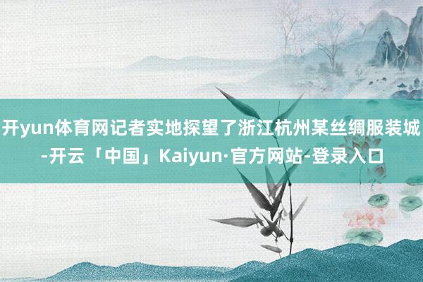 开yun体育网记者实地探望了浙江杭州某丝绸服装城-开云「中国」Kaiyun·官方网站-登录入口
