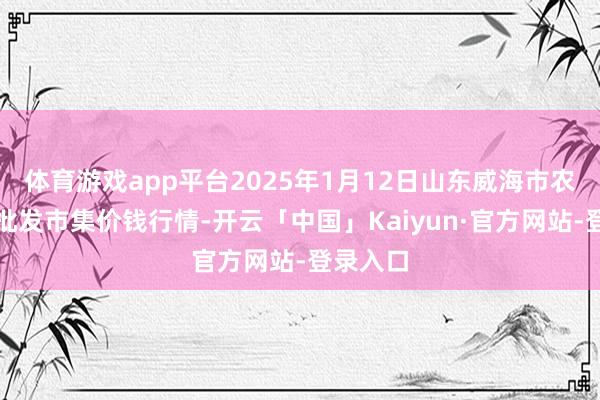 体育游戏app平台2025年1月12日山东威海市农副产物批发市集价钱行情-开云「中国」Kaiyun·官方网站-登录入口