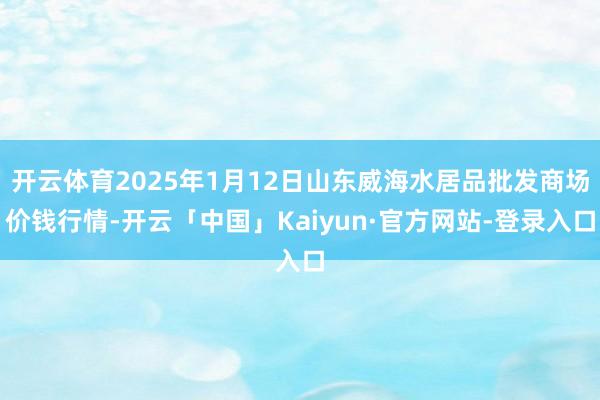 开云体育2025年1月12日山东威海水居品批发商场价钱行情-开云「中国」Kaiyun·官方网站-登录入口
