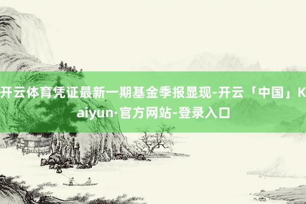 开云体育凭证最新一期基金季报显现-开云「中国」Kaiyun·官方网站-登录入口