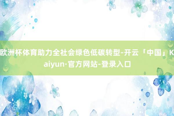 欧洲杯体育助力全社会绿色低碳转型-开云「中国」Kaiyun·官方网站-登录入口