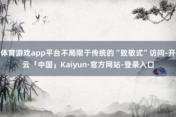 体育游戏app平台不局限于传统的“致敬式”访问-开云「中国」Kaiyun·官方网站-登录入口