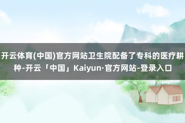 开云体育(中国)官方网站卫生院配备了专科的医疗耕种-开云「中国」Kaiyun·官方网站-登录入口