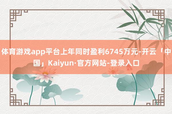 体育游戏app平台上年同时盈利6745万元-开云「中国」Kaiyun·官方网站-登录入口