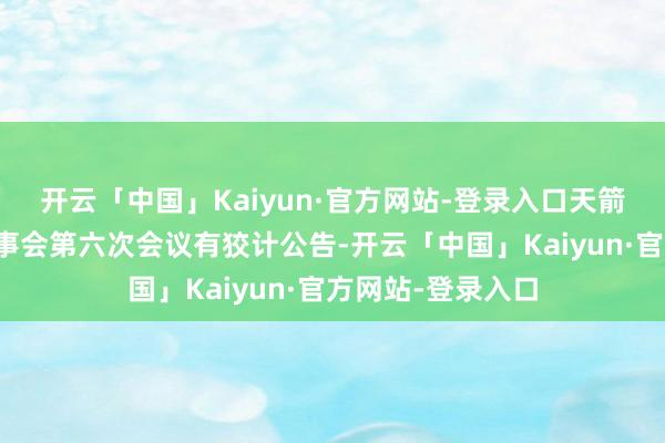 开云「中国」Kaiyun·官方网站-登录入口天箭科技：第三届董事会第六次会议有狡计公告-开云「中国」Kaiyun·官方网站-登录入口