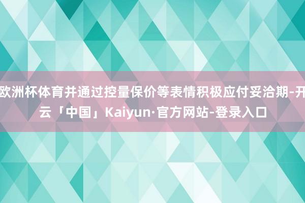 欧洲杯体育并通过控量保价等表情积极应付妥洽期-开云「中国」Kaiyun·官方网站-登录入口