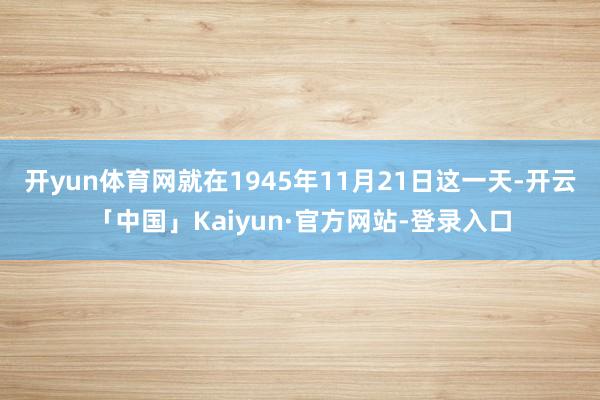 开yun体育网就在1945年11月21日这一天-开云「中国」Kaiyun·官方网站-登录入口