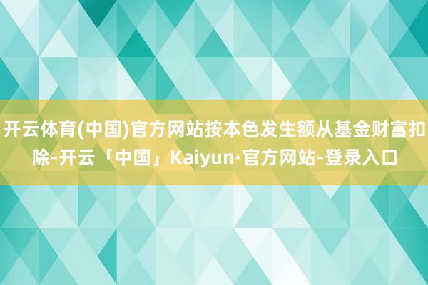 开云体育(中国)官方网站按本色发生额从基金财富扣除-开云「中国」Kaiyun·官方网站-登录入口