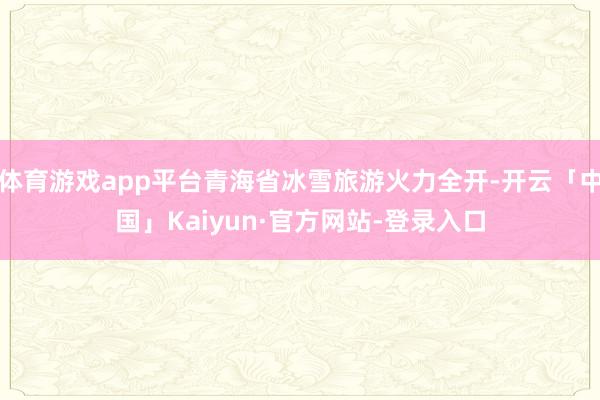 体育游戏app平台青海省冰雪旅游火力全开-开云「中国」Kaiyun·官方网站-登录入口