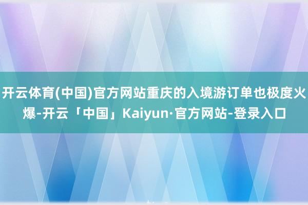 开云体育(中国)官方网站重庆的入境游订单也极度火爆-开云「中国」Kaiyun·官方网站-登录入口