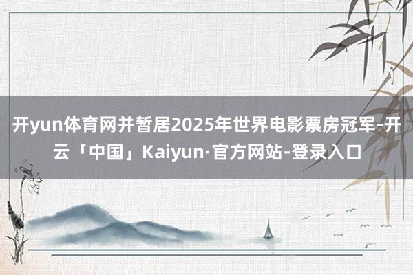 开yun体育网并暂居2025年世界电影票房冠军-开云「中国」Kaiyun·官方网站-登录入口